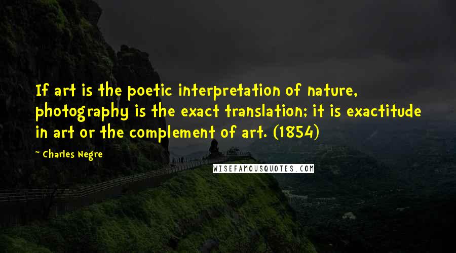 Charles Negre Quotes: If art is the poetic interpretation of nature, photography is the exact translation; it is exactitude in art or the complement of art. (1854)