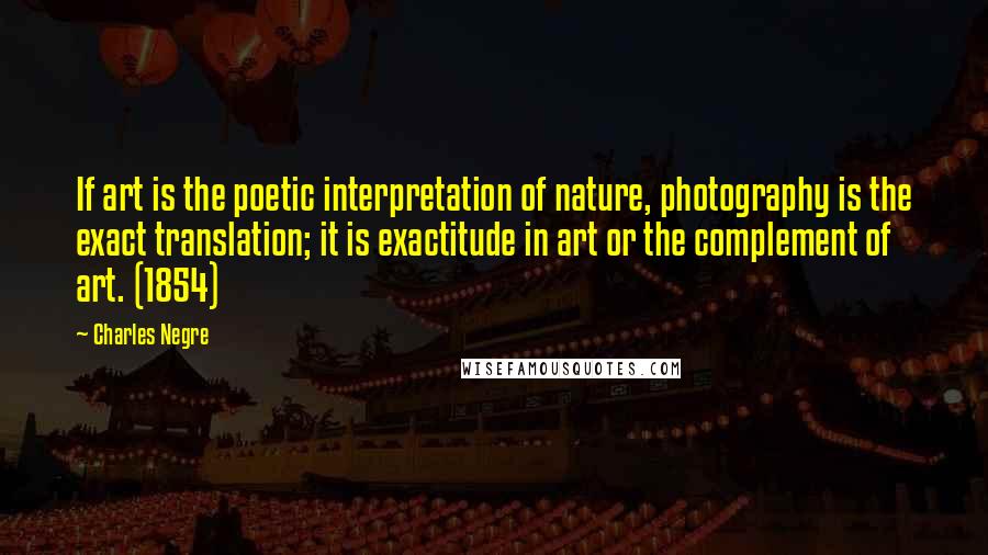 Charles Negre Quotes: If art is the poetic interpretation of nature, photography is the exact translation; it is exactitude in art or the complement of art. (1854)