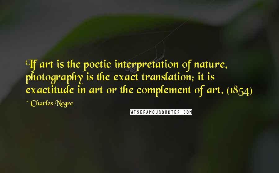 Charles Negre Quotes: If art is the poetic interpretation of nature, photography is the exact translation; it is exactitude in art or the complement of art. (1854)