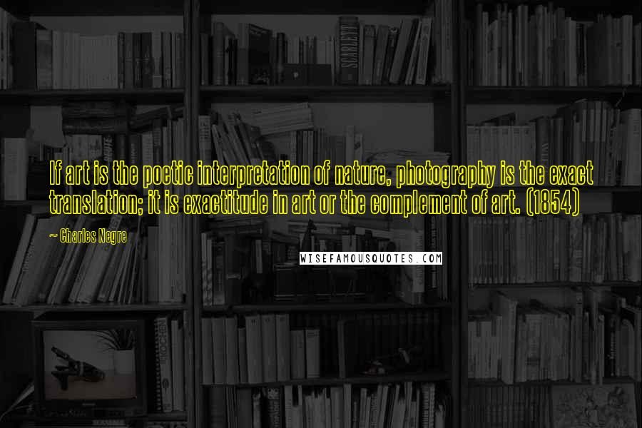Charles Negre Quotes: If art is the poetic interpretation of nature, photography is the exact translation; it is exactitude in art or the complement of art. (1854)