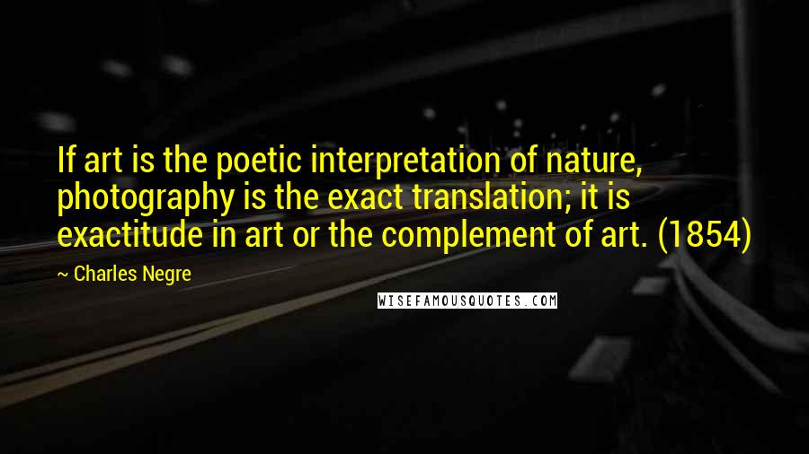 Charles Negre Quotes: If art is the poetic interpretation of nature, photography is the exact translation; it is exactitude in art or the complement of art. (1854)