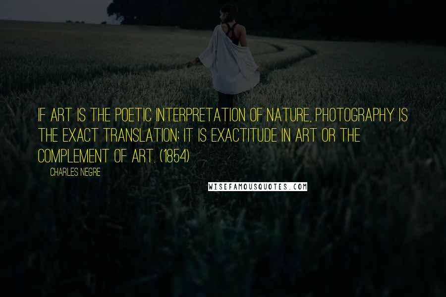 Charles Negre Quotes: If art is the poetic interpretation of nature, photography is the exact translation; it is exactitude in art or the complement of art. (1854)