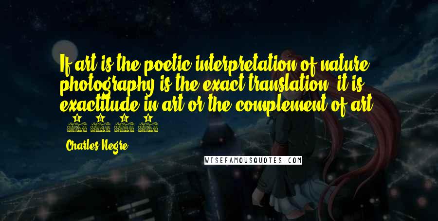 Charles Negre Quotes: If art is the poetic interpretation of nature, photography is the exact translation; it is exactitude in art or the complement of art. (1854)
