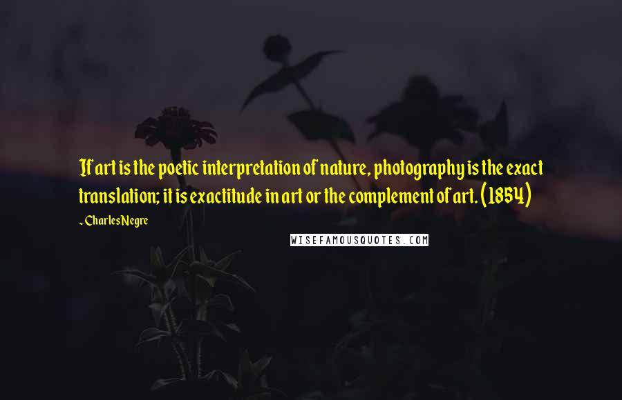 Charles Negre Quotes: If art is the poetic interpretation of nature, photography is the exact translation; it is exactitude in art or the complement of art. (1854)