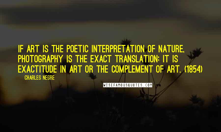 Charles Negre Quotes: If art is the poetic interpretation of nature, photography is the exact translation; it is exactitude in art or the complement of art. (1854)