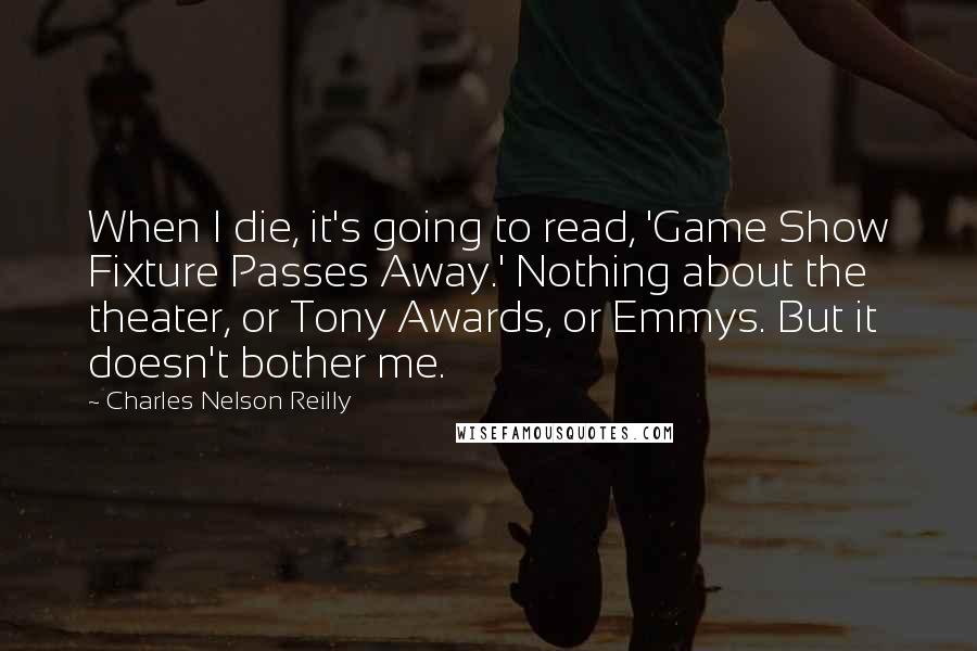 Charles Nelson Reilly Quotes: When I die, it's going to read, 'Game Show Fixture Passes Away.' Nothing about the theater, or Tony Awards, or Emmys. But it doesn't bother me.