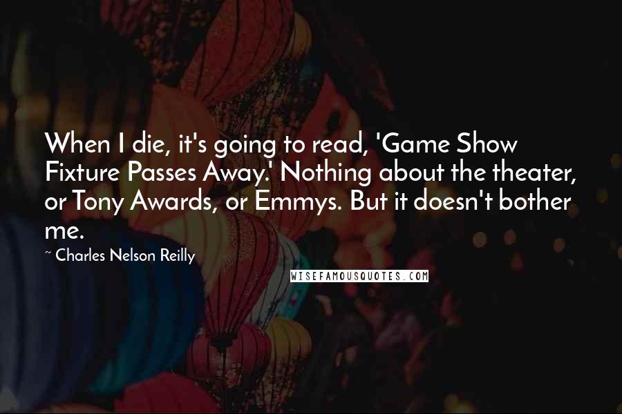 Charles Nelson Reilly Quotes: When I die, it's going to read, 'Game Show Fixture Passes Away.' Nothing about the theater, or Tony Awards, or Emmys. But it doesn't bother me.