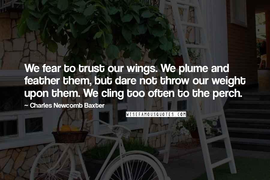 Charles Newcomb Baxter Quotes: We fear to trust our wings. We plume and feather them, but dare not throw our weight upon them. We cling too often to the perch.