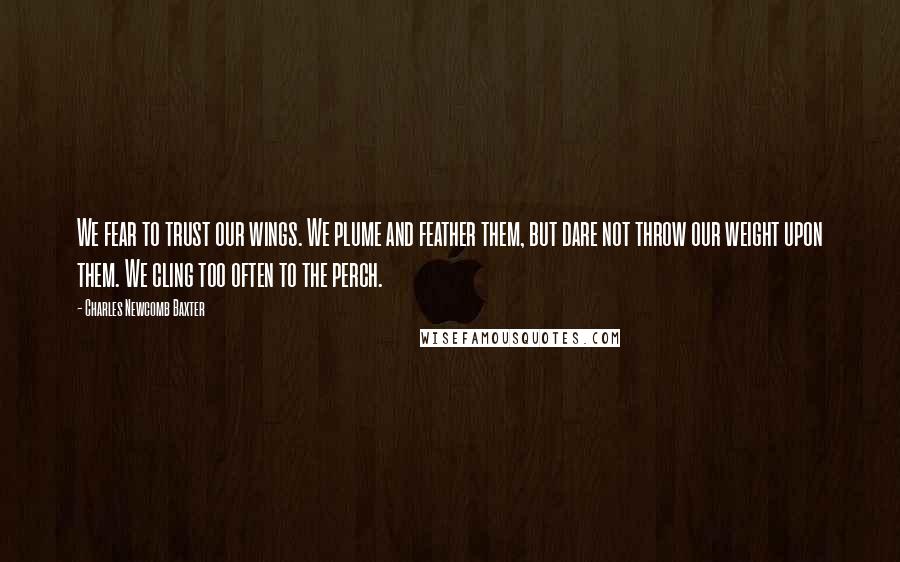 Charles Newcomb Baxter Quotes: We fear to trust our wings. We plume and feather them, but dare not throw our weight upon them. We cling too often to the perch.