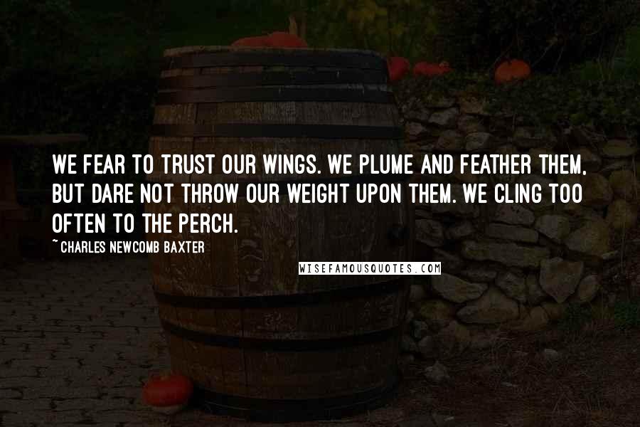 Charles Newcomb Baxter Quotes: We fear to trust our wings. We plume and feather them, but dare not throw our weight upon them. We cling too often to the perch.