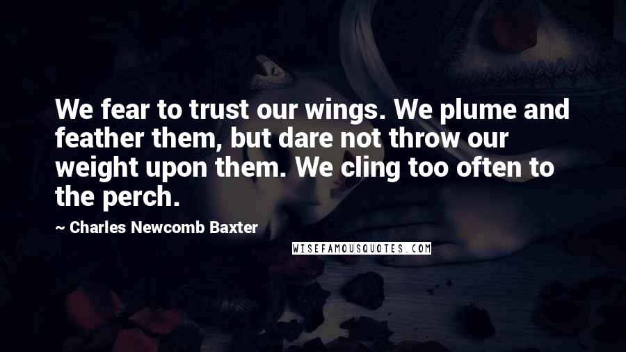 Charles Newcomb Baxter Quotes: We fear to trust our wings. We plume and feather them, but dare not throw our weight upon them. We cling too often to the perch.