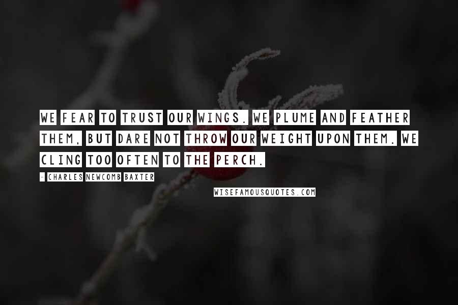 Charles Newcomb Baxter Quotes: We fear to trust our wings. We plume and feather them, but dare not throw our weight upon them. We cling too often to the perch.