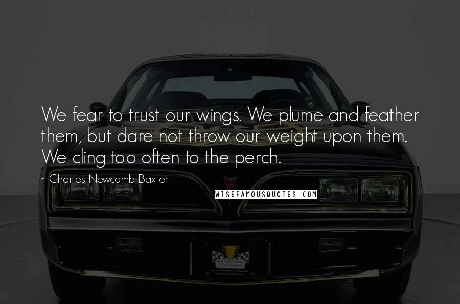 Charles Newcomb Baxter Quotes: We fear to trust our wings. We plume and feather them, but dare not throw our weight upon them. We cling too often to the perch.