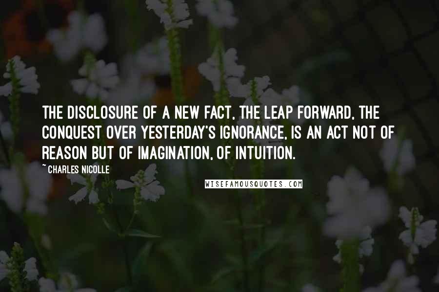 Charles Nicolle Quotes: The disclosure of a new fact, the leap forward, the conquest over yesterday's ignorance, is an act not of reason but of imagination, of intuition.