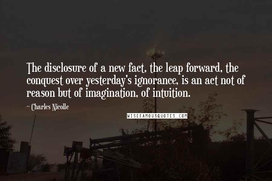 Charles Nicolle Quotes: The disclosure of a new fact, the leap forward, the conquest over yesterday's ignorance, is an act not of reason but of imagination, of intuition.