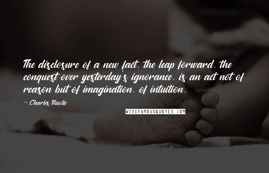 Charles Nicolle Quotes: The disclosure of a new fact, the leap forward, the conquest over yesterday's ignorance, is an act not of reason but of imagination, of intuition.