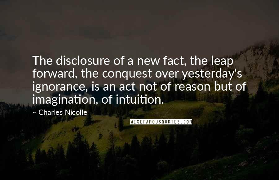 Charles Nicolle Quotes: The disclosure of a new fact, the leap forward, the conquest over yesterday's ignorance, is an act not of reason but of imagination, of intuition.