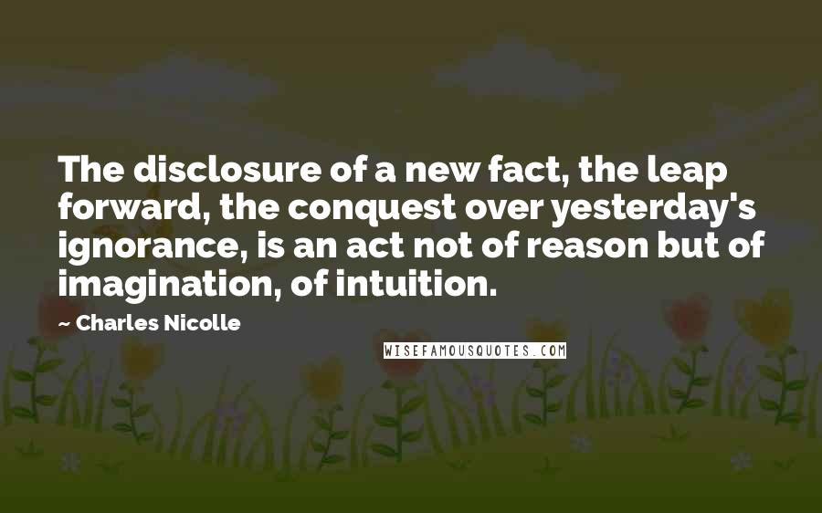 Charles Nicolle Quotes: The disclosure of a new fact, the leap forward, the conquest over yesterday's ignorance, is an act not of reason but of imagination, of intuition.