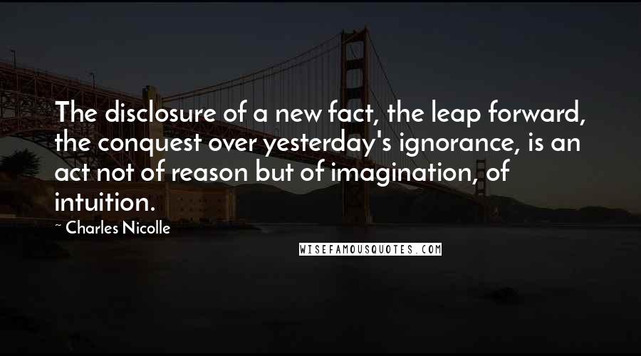 Charles Nicolle Quotes: The disclosure of a new fact, the leap forward, the conquest over yesterday's ignorance, is an act not of reason but of imagination, of intuition.