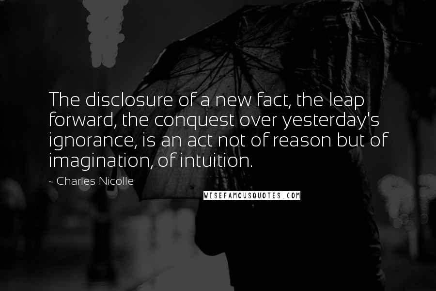 Charles Nicolle Quotes: The disclosure of a new fact, the leap forward, the conquest over yesterday's ignorance, is an act not of reason but of imagination, of intuition.