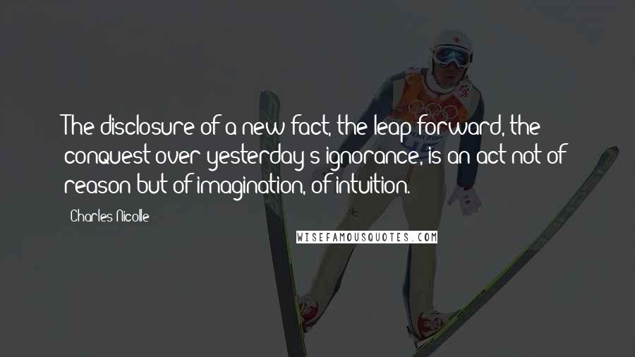 Charles Nicolle Quotes: The disclosure of a new fact, the leap forward, the conquest over yesterday's ignorance, is an act not of reason but of imagination, of intuition.