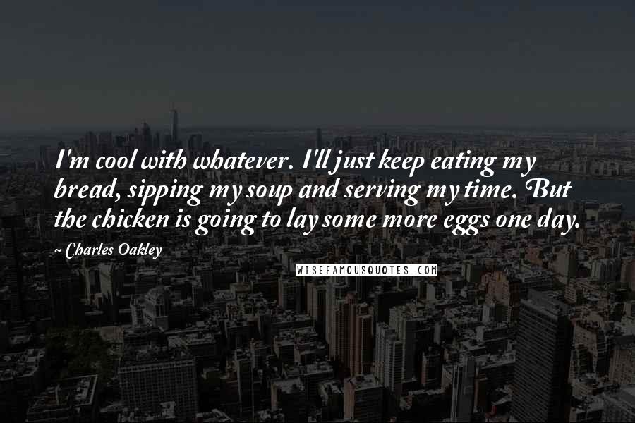 Charles Oakley Quotes: I'm cool with whatever. I'll just keep eating my bread, sipping my soup and serving my time. But the chicken is going to lay some more eggs one day.