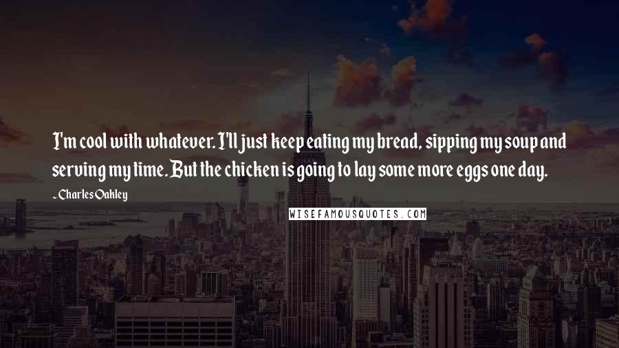 Charles Oakley Quotes: I'm cool with whatever. I'll just keep eating my bread, sipping my soup and serving my time. But the chicken is going to lay some more eggs one day.