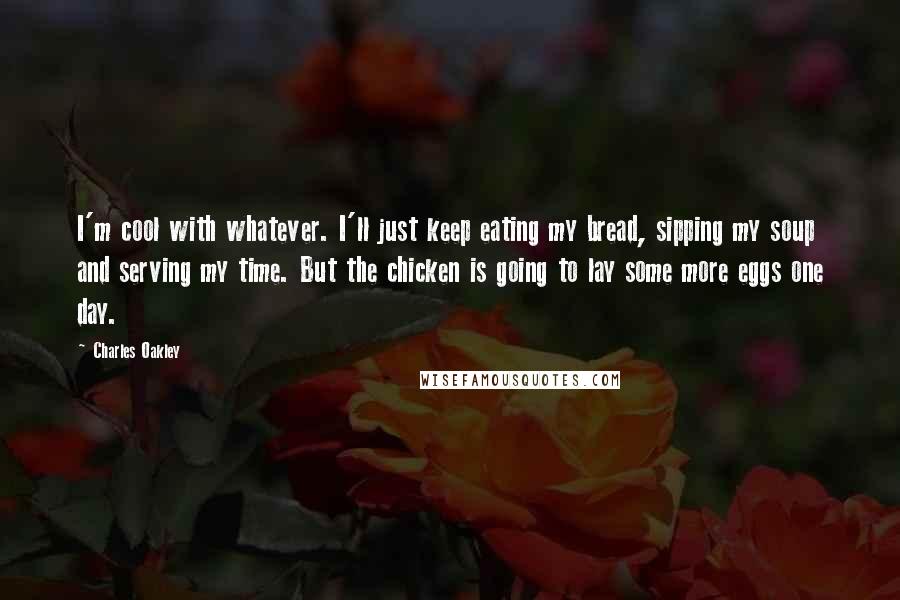 Charles Oakley Quotes: I'm cool with whatever. I'll just keep eating my bread, sipping my soup and serving my time. But the chicken is going to lay some more eggs one day.