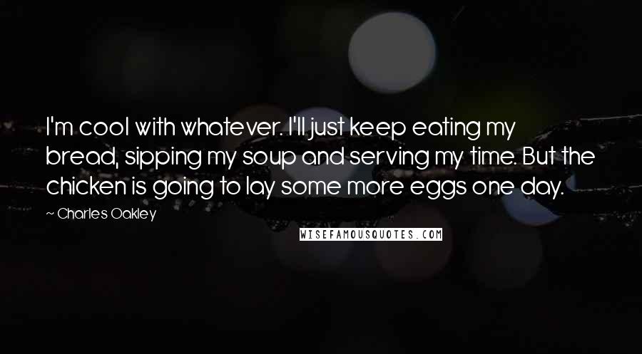 Charles Oakley Quotes: I'm cool with whatever. I'll just keep eating my bread, sipping my soup and serving my time. But the chicken is going to lay some more eggs one day.
