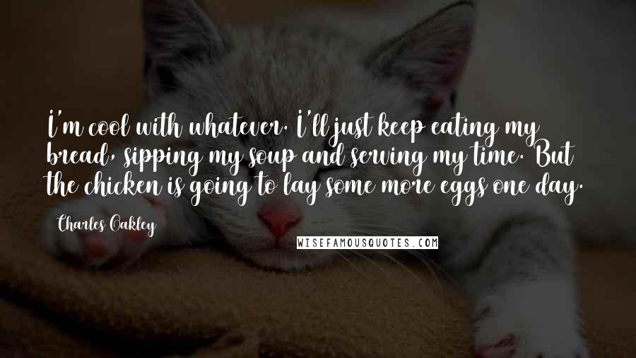 Charles Oakley Quotes: I'm cool with whatever. I'll just keep eating my bread, sipping my soup and serving my time. But the chicken is going to lay some more eggs one day.