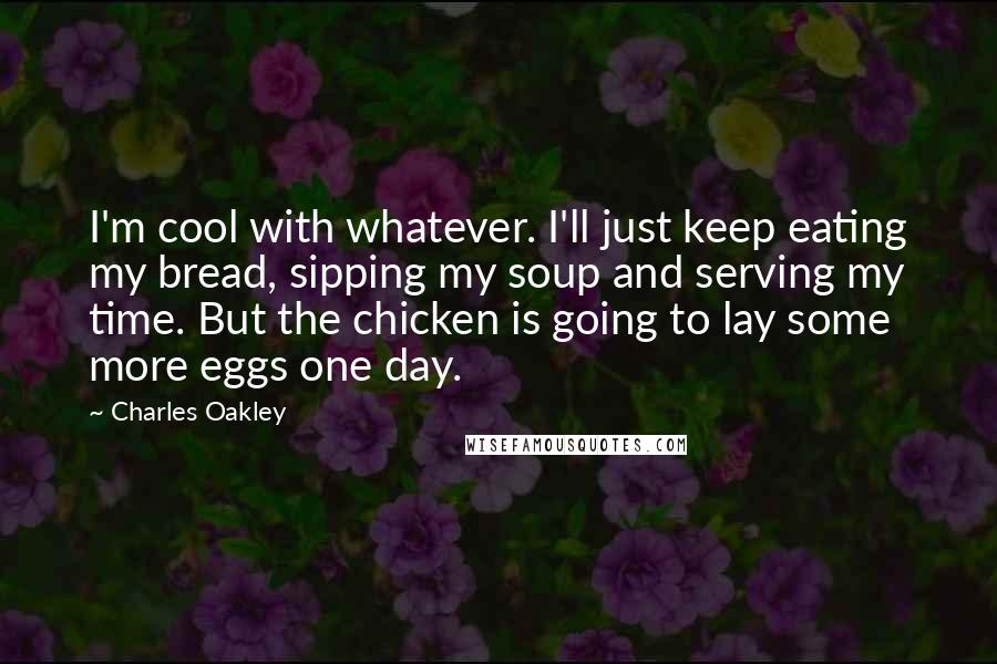 Charles Oakley Quotes: I'm cool with whatever. I'll just keep eating my bread, sipping my soup and serving my time. But the chicken is going to lay some more eggs one day.