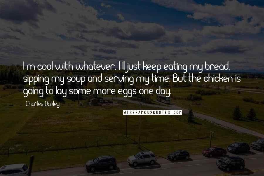 Charles Oakley Quotes: I'm cool with whatever. I'll just keep eating my bread, sipping my soup and serving my time. But the chicken is going to lay some more eggs one day.