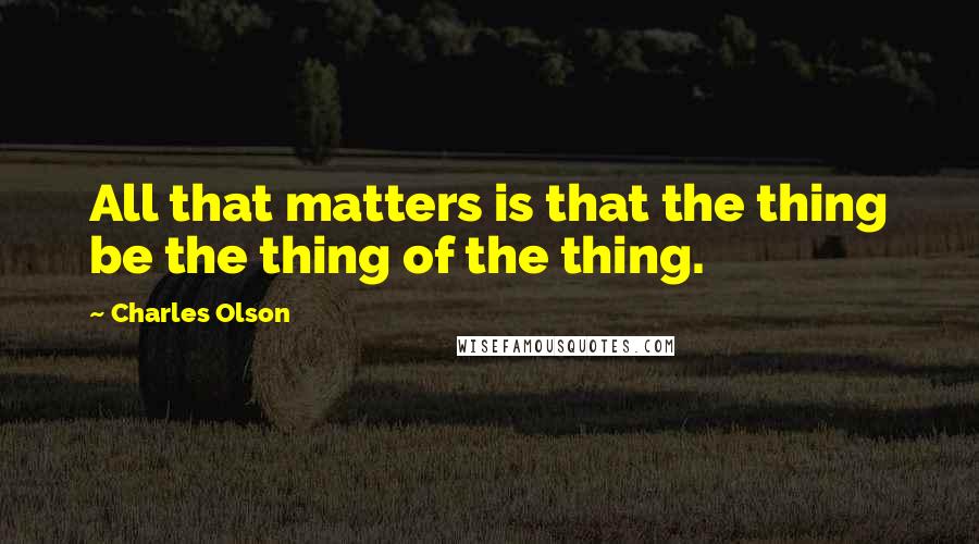 Charles Olson Quotes: All that matters is that the thing be the thing of the thing.