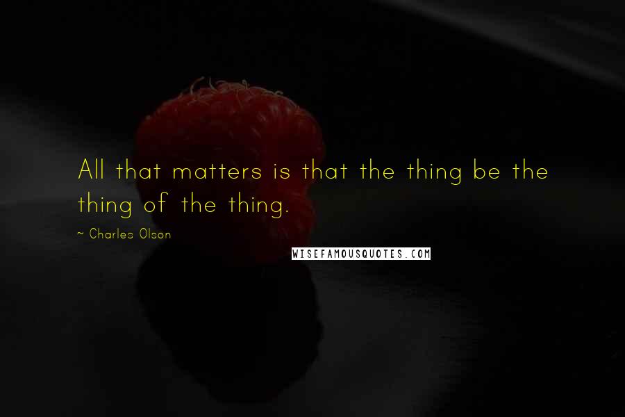 Charles Olson Quotes: All that matters is that the thing be the thing of the thing.