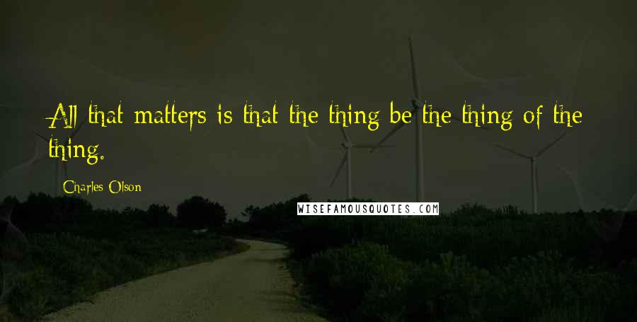 Charles Olson Quotes: All that matters is that the thing be the thing of the thing.