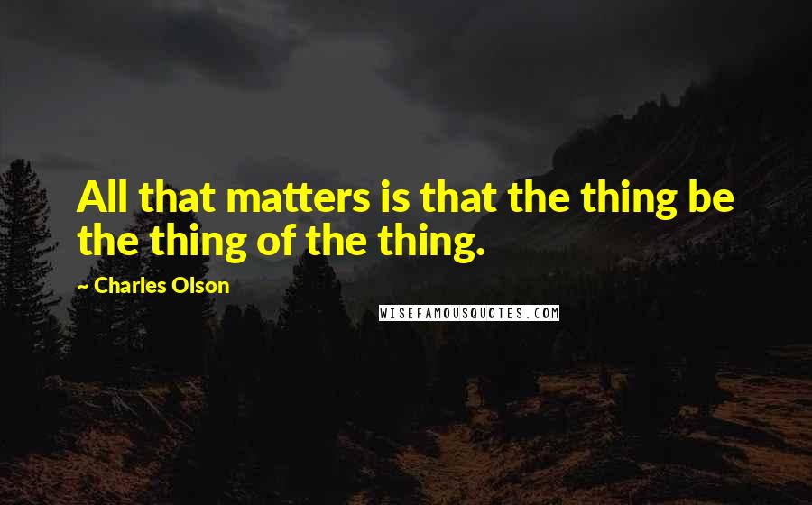 Charles Olson Quotes: All that matters is that the thing be the thing of the thing.