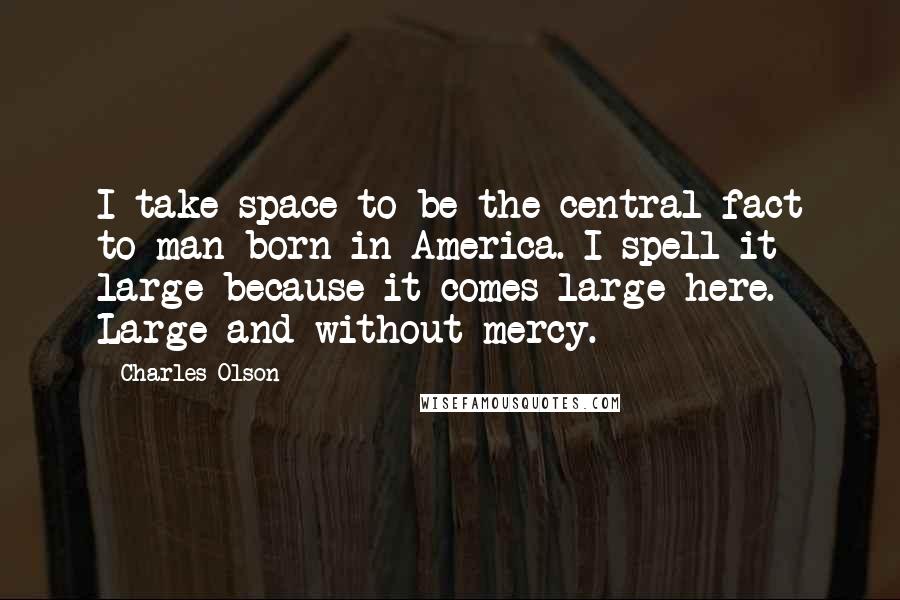 Charles Olson Quotes: I take space to be the central fact to man born in America. I spell it large because it comes large here. Large and without mercy.