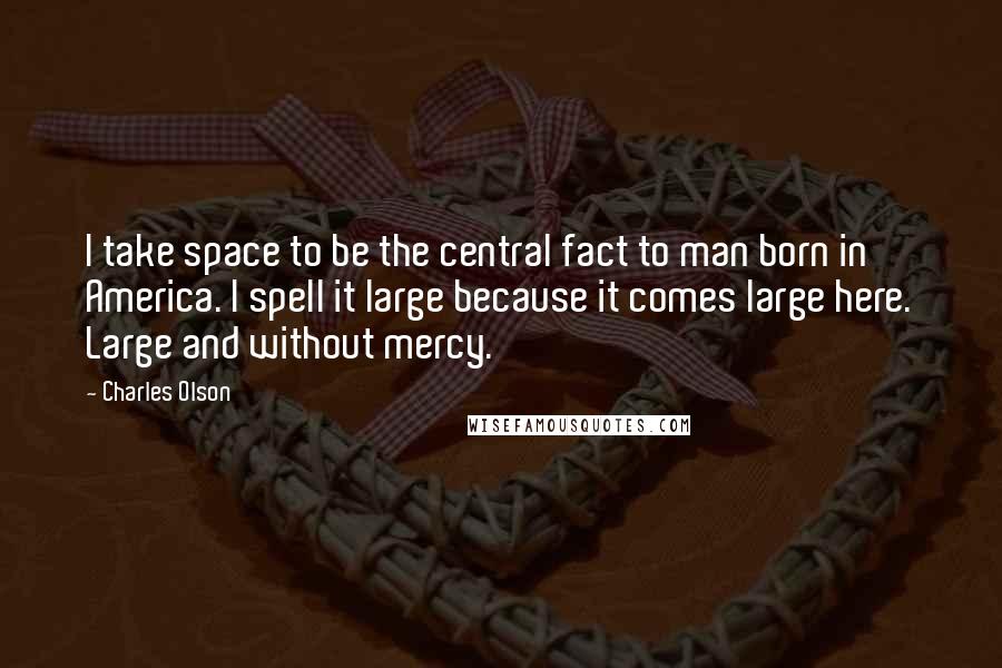 Charles Olson Quotes: I take space to be the central fact to man born in America. I spell it large because it comes large here. Large and without mercy.