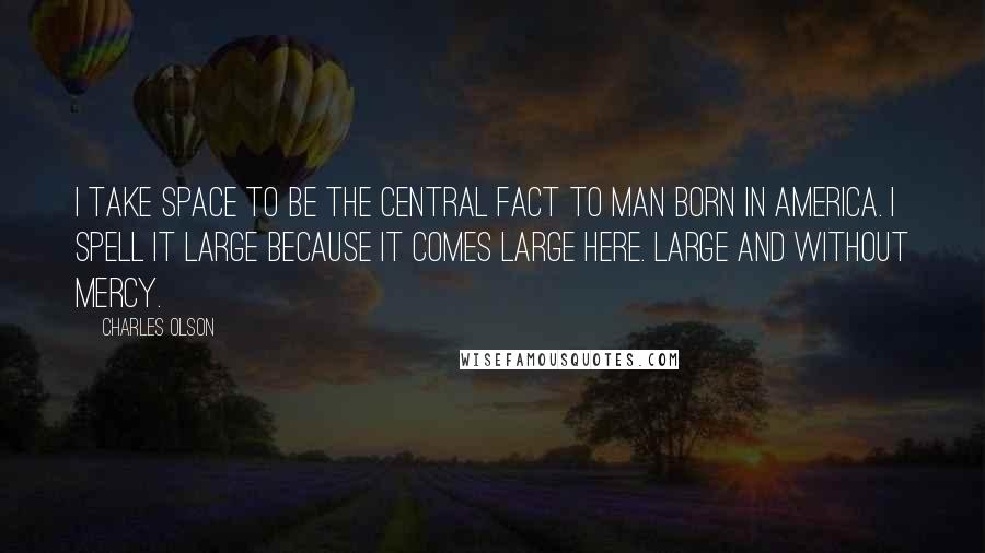 Charles Olson Quotes: I take space to be the central fact to man born in America. I spell it large because it comes large here. Large and without mercy.