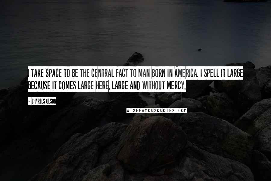 Charles Olson Quotes: I take space to be the central fact to man born in America. I spell it large because it comes large here. Large and without mercy.