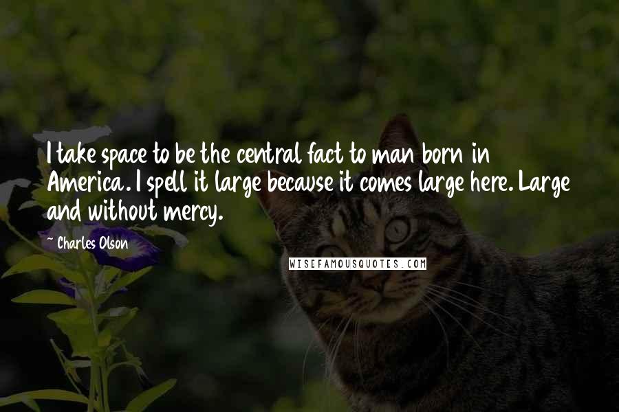 Charles Olson Quotes: I take space to be the central fact to man born in America. I spell it large because it comes large here. Large and without mercy.