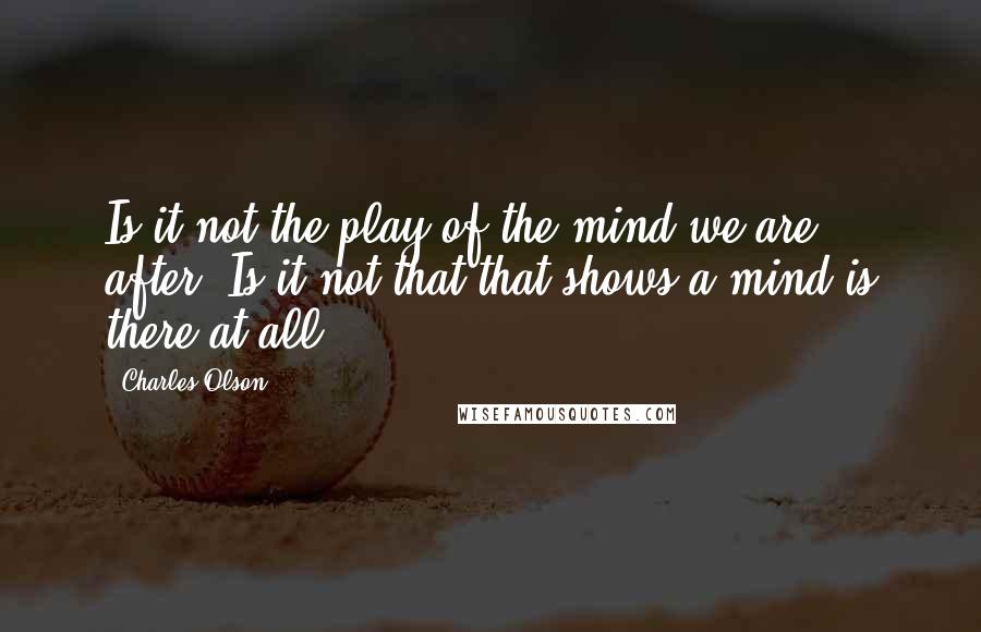 Charles Olson Quotes: Is it not the play of the mind we are after? Is it not that that shows a mind is there at all?