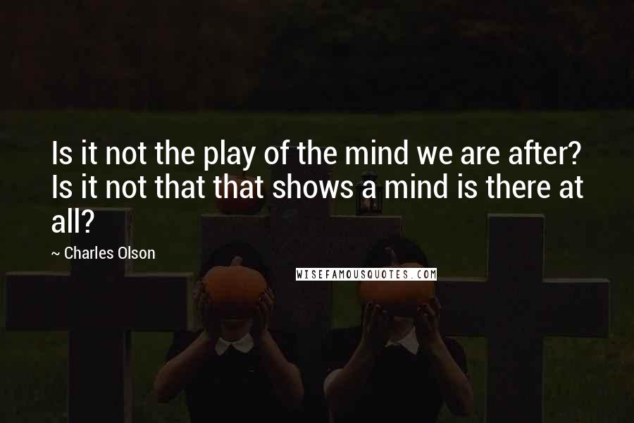 Charles Olson Quotes: Is it not the play of the mind we are after? Is it not that that shows a mind is there at all?