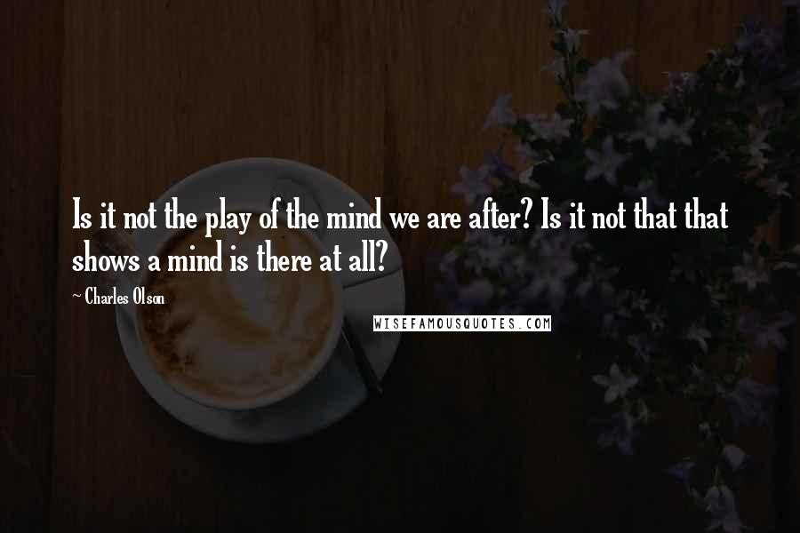 Charles Olson Quotes: Is it not the play of the mind we are after? Is it not that that shows a mind is there at all?