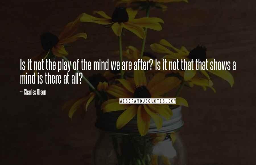 Charles Olson Quotes: Is it not the play of the mind we are after? Is it not that that shows a mind is there at all?