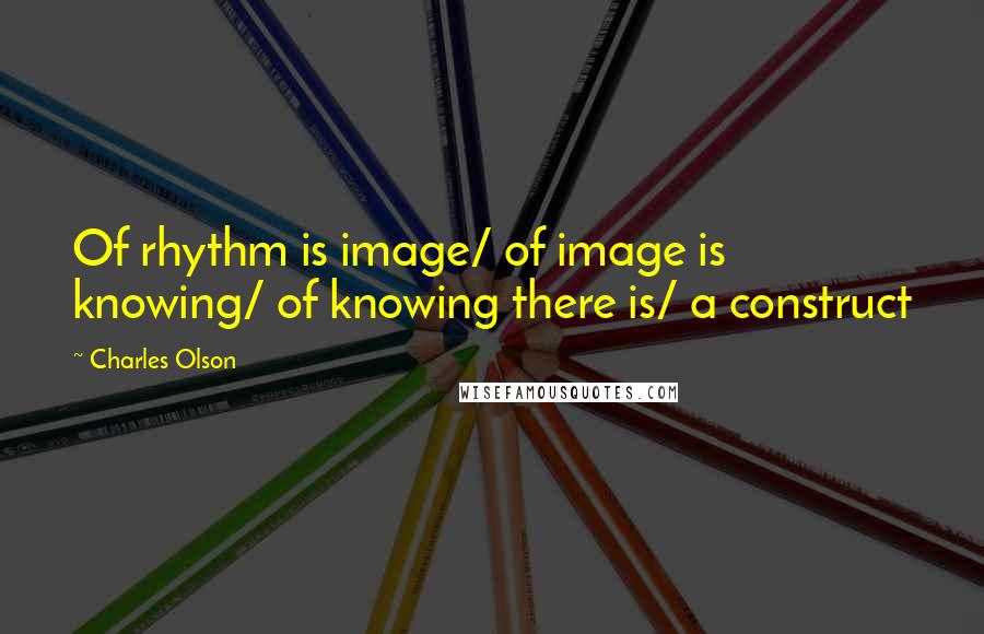 Charles Olson Quotes: Of rhythm is image/ of image is knowing/ of knowing there is/ a construct