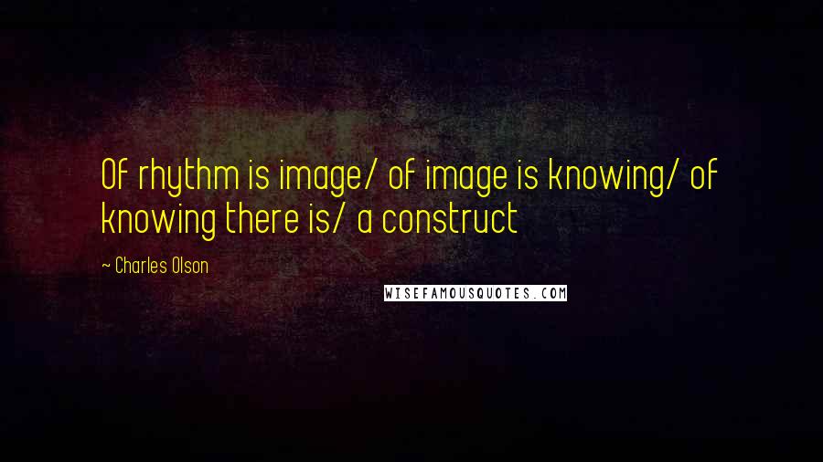 Charles Olson Quotes: Of rhythm is image/ of image is knowing/ of knowing there is/ a construct