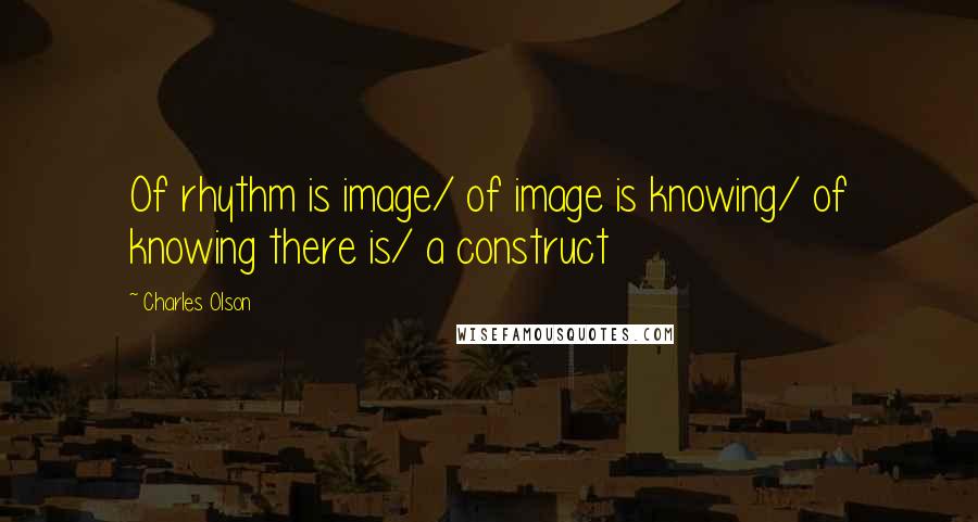 Charles Olson Quotes: Of rhythm is image/ of image is knowing/ of knowing there is/ a construct