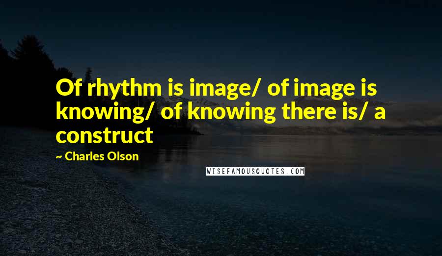 Charles Olson Quotes: Of rhythm is image/ of image is knowing/ of knowing there is/ a construct