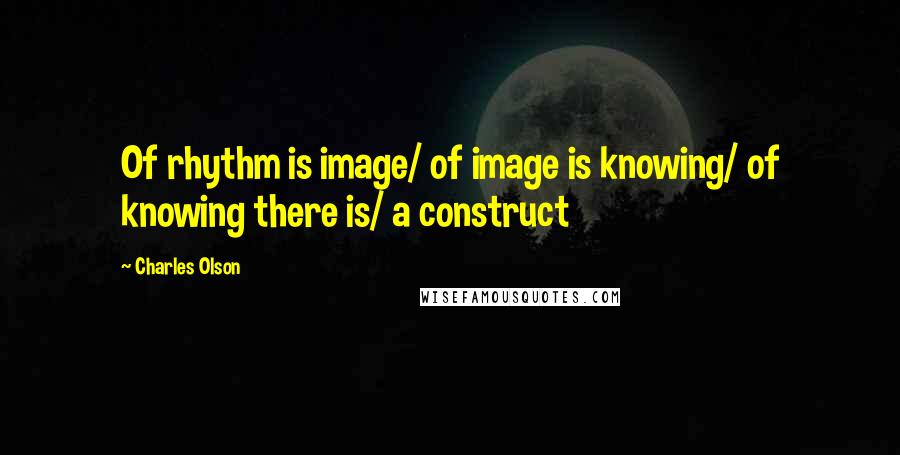 Charles Olson Quotes: Of rhythm is image/ of image is knowing/ of knowing there is/ a construct